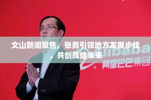文山新闻聚焦，张勇引领地方发展步伐，共创辉煌未来