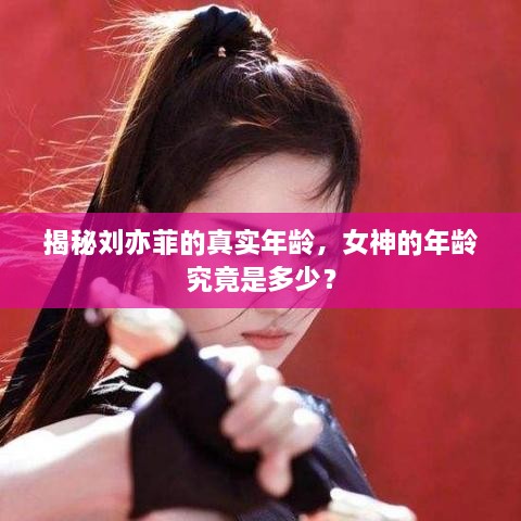 揭秘刘亦菲的真实年龄，女神的年龄究竟是多少？