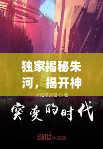 独家揭秘朱河，揭开神秘面纱下的真相大揭秘